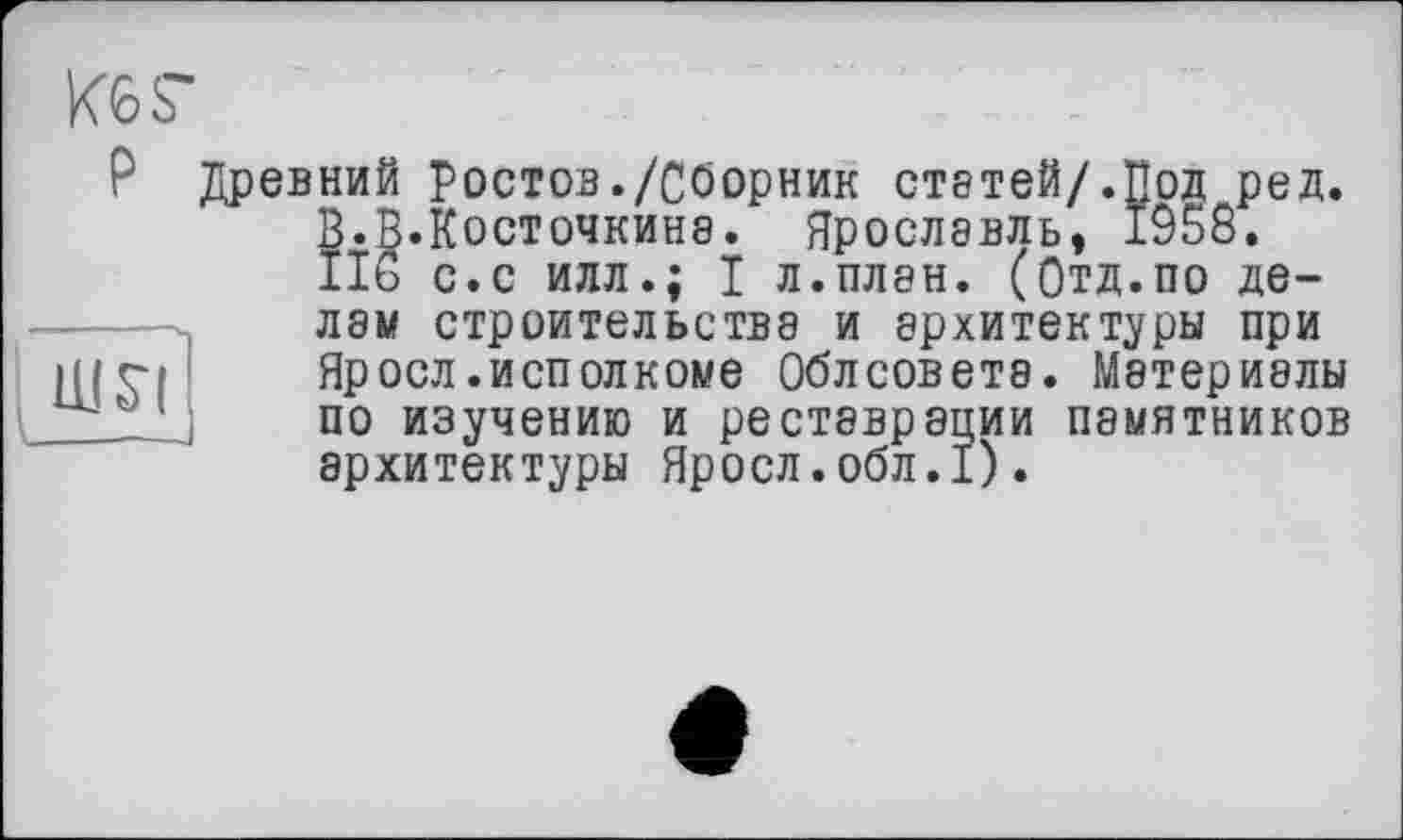 ﻿KOS"
P Древний Ростов./Сборник статей/.Под ред.
В.В.Косточкинэ. Ярославль, 1958.
IIS с.с илл.; I л.плен. (Отд.по де-
Ш51
лам строительства и архитектуры при Яросл.исполкоме Облсоветэ. Материалы по изучению и реставрации памятников архитектуры Яросл.обл.1).